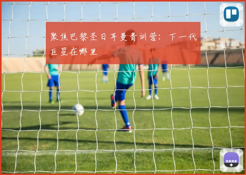 聚焦巴黎圣日耳曼青训营:下一代巨星在哪里