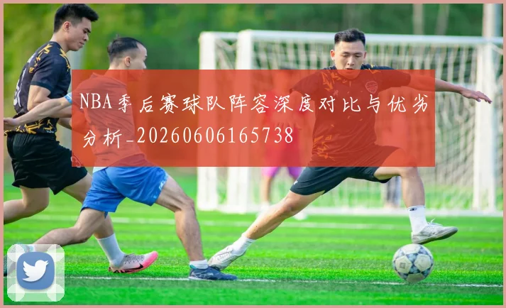 NBA季后赛球队阵容深度对比与优劣分析_20260606165738
