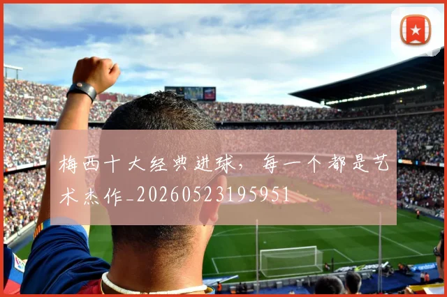 梅西十大经典进球，每一个都是艺术杰作_20260523195951