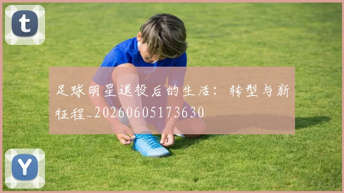 足球明星退役后的生活：转型与新征程_20260605173630