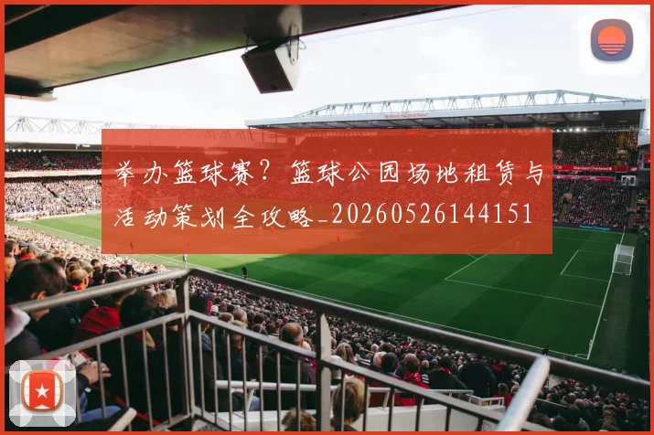 举办篮球赛？篮球公园场地租赁与活动策划全攻略_20260526144151