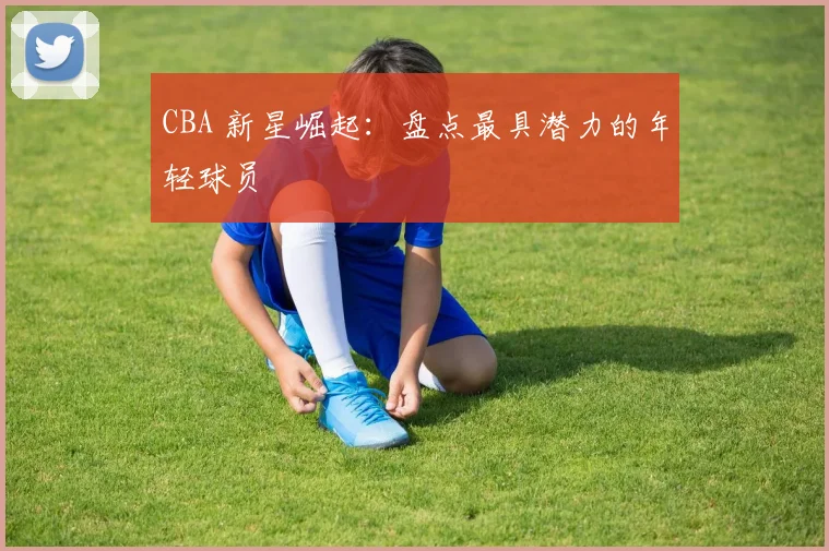 CBA 新星崛起:盘点最具潜力的年轻球员