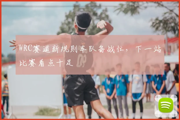 WRC赛道新规则车队备战忙，下一站比赛看点十足
