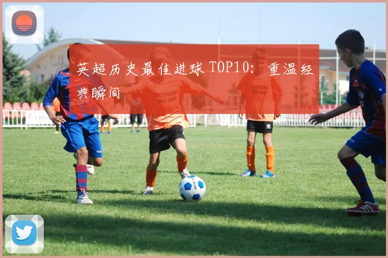 英超历史最佳进球 TOP10：重温经典瞬间