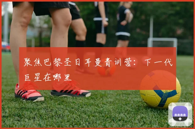 聚焦巴黎圣日耳曼青训营:下一代巨星在哪里